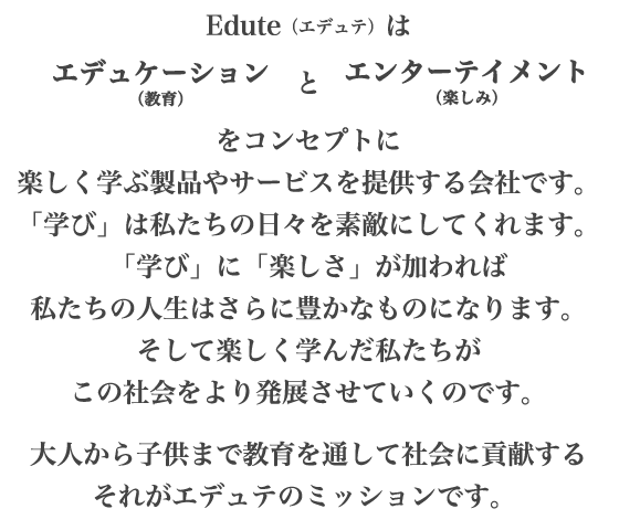 Edute（エデュテ）はエデュケーション（教育）とエンターテイメント（楽しみ）をコンセプトに楽しく学ぶ製品やサービスを提供する会社です。「学び」は私たちの日々を素敵にしてくれます。「学び」に「楽しさ」が加われば私たちの人生はさらに豊かなものになります。そして楽しく学んだ私たちがこの社会をより発展させていくのです。大人から子供まで教育を通して社会に貢献するそれがエデュテのミッションです。